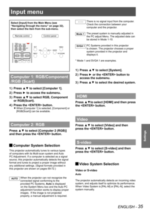 Page 35ENGLISH - 35
Settings
Input menu
Select [Input] from the Main Menu (see 
“Navigating through the menu” on page 32), 
then select the item from the sub-menu.
Remote controlControl panel
Computer 1: RGB/Component 
/RGB (Scart) 
Press ▲▼ to select [Computer 1]. 1 ) 
Press ► to access the submenu.2 ) 
Press ▲▼ to select RGB, Component 3 ) 
or RGB(Scart).
Press the  button.4 ) 
When [Computer 1] is selected, [Component] or  z
[RGB(Scart)] can be available. 
Computer 2: RGB
Press ▲▼ to select [Computer 2...