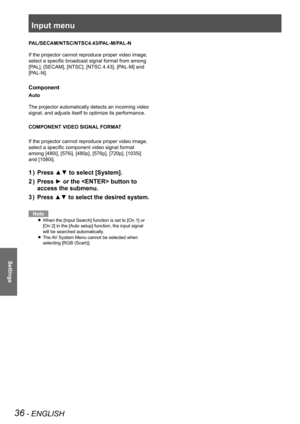 Page 36Input menu
36 - ENGLISH
Settings
PAL/SECAM/NTSC/NTSC4.43/PAL-M/PAL-N
If the projector cannot reproduce proper video image, 
select a specific broadcast signal format from among 
[PAL], [SECAM], [NTSC], [NTSC 4.43], [PAL-M] and 
[PAL-N].
Component
Auto
The projector automatically detects an incoming video 
signal, and adjusts itself to optimize its performance.
COMPONENT VIDEO SIGNAL FORMAT
If the projector cannot reproduce proper video image, 
select a specific component video signal format 
among...