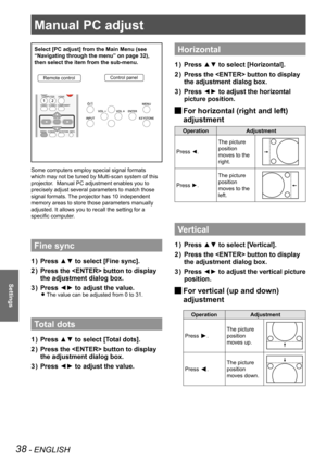 Page 3838 - ENGLISH
Settings
Manual PC adjust
Select [PC adjust] from the Main Menu (see 
“Navigating through the menu” on page 32), 
then select the item from the sub-menu.
Remote controlControl panel
Some computers employ special signal formats 
which may not be tuned by Multi-scan system of this 
projector.  Manual PC adjustment enables you to 
precisely adjust several parameters to match those 
signal formats. The projector has 10 independent 
memory areas to store those parameters manually 
adjusted. It...