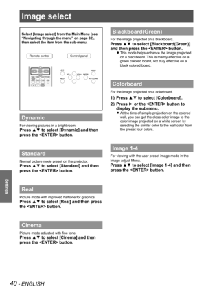 Page 4040 - ENGLISH
Settings
Image select 
Select [Image select] from the Main Menu (see 
“Navigating through the menu” on page 32), 
then select the item from the sub-menu.
Remote controlControl panel
Dynamic
For viewing pictures in a bright room.
Press ▲▼ to select [Dynamic] and then 
press the  button.
Standard
Normal picture mode preset on the projector.
Press ▲▼ to select [Standard] and then 
press the  button.
Real
Picture mode with improved halftone for graphics. 
Press ▲▼ to select [Real] and then press...