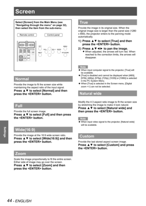 Page 4444 - ENGLISH
Settings
Screen 
Select [Screen] from the Main Menu (see 
“Navigating through the menu” on page 32), 
then select the item from the sub-menu.
Remote controlControl panel
Normal
Provide the image to fit the screen size while 
maintaining the aspect ratio of the input signal.
Press ▲▼ to select [Normal] and then 
press the  button.
Full 
Provide the full screen image.
Press ▲▼ to select [Full] and then press 
the  button.
Wide(16:9)
Provide the image at the 16:9 wide screen ratio.
Press ▲▼ to...