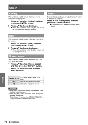 Page 4646 - ENGLISH
Settings
Ceiling
This function is used to project the image from a 
ceiling-mounted projector.
Press ▲▼ to select [Ceiling] and then 1 ) 
press the  button.
Press ▲▼ to change the image.2 ) 
When this function is set to [On], the picture will  z
be top/bottom and left/right reversed.
Rear
This function is used to project the image from rear of 
the screen.
Press ▲▼ to select [Rear] and then 1 ) 
press the  button.
Press ▲▼ to change the image.2 ) 
When this function is set to [On], the...