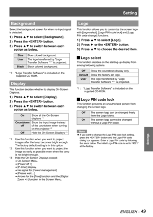 Page 49Setting
ENGLISH - 49
Settings
Background
Select the background screen for when no input signal 
is detected.
Press ▲▼ to select [Background].1 ) 
Press the  button.2 ) 
Press ▲▼ to switch3 )  between each 
option as below.
BlueBlue colored background.
UserThe logo transferred by "Logo
Transfer Software *1 " is projected.
BlackBlack colored background.
" Logo Transfer Software" is included on the *1 : 
supplied CD-ROM.
Display
This function decides whether to display On-Screen 
Displays....