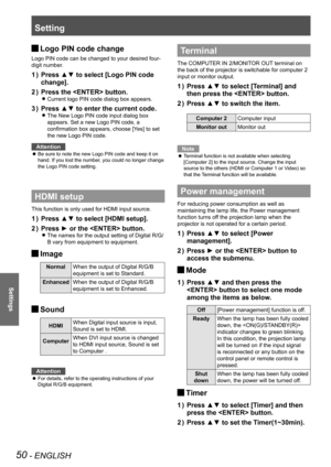 Page 50Setting
50 - ENGLISH
Settings
Logo PIN code change J
Logo PIN code can be changed to your desired four-
digit number.
Press ▲▼ to select [Logo PIN code 1 ) 
change].
Press the  button.2 ) 
Current logo PIN code dialog box appears. z
Press ▲▼ to enter the current code.3 ) 
The New Logo PIN code input dialog box  z
appears. Set a new Logo PIN code, a 
confirmation box appears, choose [Yes] to set 
the new Logo PIN code.
Attention
Be sure to note the new Logo PIN code and keep it on  z
hand. If you lost the...