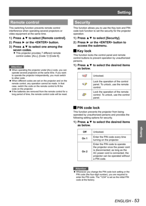 Page 53ENGLISH - 53
Settings
Remote control
This switching function prevents remote control 
interference when operating several projectors or 
video equipment at the same time.
Press ▲▼ to select [Remote control].1 ) 
Press ► or the  button.2 ) 
Press ▲▼ to select one among the 3 ) 
seven codes. 
This projector provides 7 different remote  z
control codes: [ALL], [Code 1]~[Code 6].
Attention
When operating the projector under [ALL] code, you can  z
operate several projectors at the same time. If you want 
to...