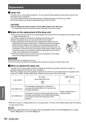 Page 60Replacement
60 - ENGLISH
Maintenance
 JLamp unit
The lamp unit is a consumable component. You can check the total usage time using Lamp runtime in the 
Information menu on page 56.
It is recommended to ask an authorized engineer to replace the lamp unit. Contact your dealer.
Consult your dealer to purchase a replacement lamp unit (ET-LAT100).
CAUTION:
■ Do not replace the lamp unit when it is hot. (Wait at least 1 hour after use.)
The inside of the cover can become very hot, take care to avoid burn...