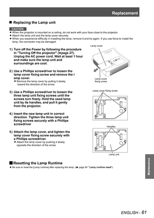 Page 61Replacement
ENGLISH - 61
Maintenance
 JReplacing the Lamp unit
CAUTION:
When the projector is mounted on a ceiling, do not work with your face close to the projector. z
Attach the lamp unit and the lamp cover securely. z
When you experience difficulty in installing the lamp, remove it and try again. If you use force to install the  z
lamp, the connector may be damaged.
Turn off the Power by following the procedure 1 ) 
in "Turning Off the projector" (Æpage 27). 
Unplug the AC power cord. Wait at...