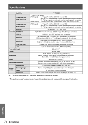 Page 74Specifications
74 - ENGLISH
Appendix
Model No.PT-TW230E
Terminals
COMPUTER IN 1/
COMPONENT IN
1 (D-sub 15 pin female)
[RGB signal] 0.7 V [p-p] 75 Ω (When G-SYNC: 1.0 [p-p] 75 Ω
 HD/SYNC TTL high impedance, automatic positive/negative polarity compatible
 VD TTL high impedance, automatic positive/negative polarity compatible
[YPBPR signal] Y: 1.0 V [p-p] including synchronization signal, PBPR: 0.7 V [p-p] 75 Ω
COMPUTER IN 2/
MONITOR OUT
[RGB signal]  0.7 V [p-p] 75 Ω (When G-SYNC: 1.0 [p-p] 75 Ω
 HD/SYNC...