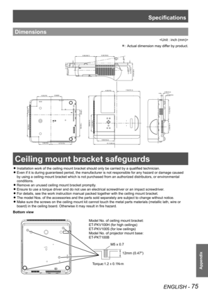 Page 75ENGLISH - 75
Appendix
Dimensions

Actual dimension may differ by product.: 
Ceiling mount bracket safeguards
Installation work of the ceiling mount bracket should only be carried by a qualified technician. z
Even if it is during guaranteed period, the manufacturer is not responsible for any hazard or damage caused  z
by using a ceiling mount bracket which is not purchased from an authorized distributors, or environmental 
conditions.
Remove an unused ceiling mount bracket promptly. z
Ensure to use a...