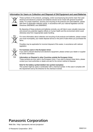 Page 77Panasonic Corporation
Web Site : http://panasonic.net/avc/projector/
© Panasonic Corporation  2012
Information for Users on Collection and Disposal of Old Equipment and us\
ed Batteries
These symbols on the products, packaging, and/or accompanying documents \
mean that used 
electrical and electronic products and batteries should not be mixed with general household 
waste. For proper treatment, recovery and recycling of old products and \
used batteries, please 
take them to applicable collection points,...