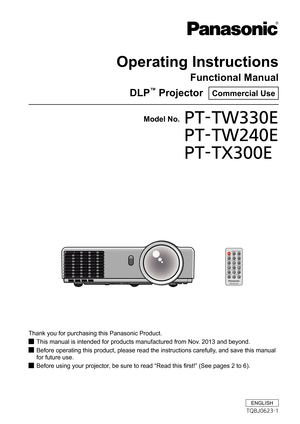 Page 1Operating Instructions
Functional Manual
DLP™ Projector  Commercial Use
Thank you for purchasing this Panasonic Product.
This manual is intended for products manufactured from Nov. 2013 and beyond. J
Before operating this product, please read the instructions carefully, and save this manual  J
for future use.
Before using your projector, be sure to read “Read this first!” (See pages 2 to 6). J
Model No.PT-TW330E 
PT-TW240E 
PT-TX300E
ENGLISH
TQBJ0623-1 