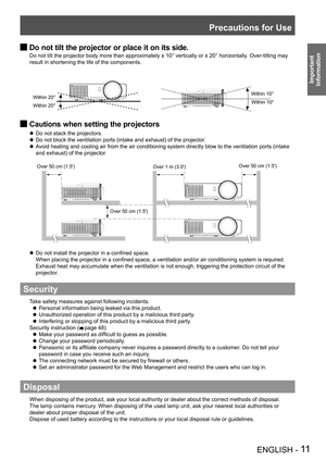 Page 11Precautions for Use
ENGLISH - 11
Important 
 
Information
Do not tilt the projector or place it on its side. J
Do not tilt the projector body more than approximately ± 10° vertically or ± 20° horizontally. Over-tilting may 
result in shortening the life of the components.
Cautions when setting the projectors J
Do not stack the projectors. z
Do not block the ventilation ports (intake and exhaust) of the projector. z
Avoid heating and cooling air from the air conditioning system directly blow to the...