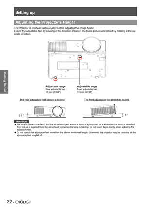 Page 22Setting up
22 - ENGLISH
Getting Started
Adjusting the Projector's Height
The projector is equipped with elevator feet for adjusting the image hei\
ght.
Extend the adjustable feet by rotating in the direction shown in the below picture and retract by rotating in the op-
posite direction.
Adjustable range
Rear adjustable feet * 
10 mm (0.394")
Adjustable range
Front adjustable feet * 
19 mm (0.748")
The front adjustable feet stretch to its end The rear adjustable feet stretch to its end
2.7 °6...