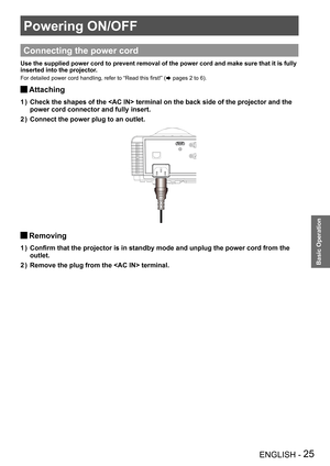 Page 25Powering ON/OFF
ENGLISH - 25
Basic Operation
Powering ON/OFF
Connecting the power cord
Use the supplied power cord to prevent removal of the power cord and mak\
e sure that it is fully 
inserted into the projector.
For detailed power cord handling, refer to “Read this first!” (Æ pages 2 to 6).
Attaching J
Check the shapes of the  terminal on the back side of the project\
or and the 1 ) 
power cord connector and fully insert.
Connect the power plug to an outlet.2 ) 
R
Removing J
Confirm that the projector...