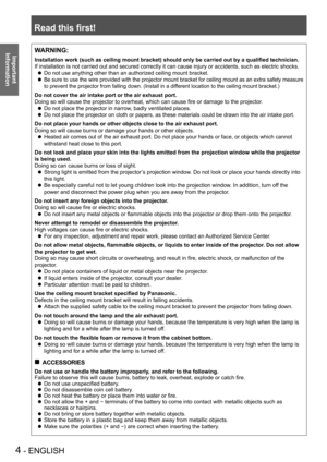 Page 4Read this first!
4 - ENGLISH
Important 
 
InformationWARNING:
Installation work (such as ceiling mount bracket) should only be carried out by a qualified technician.
If installation is not carried out and secured correctly it can cause in\
jury or accidents, such as electric shocks.
Do not use anything other than an authorized ceiling mount bracket. z
Be sure to use the wire provided with the projector mount bracket for ceiling mount as an extra safety measure  z
to prevent the projector from falling...