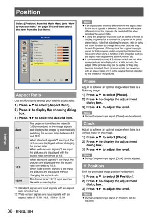 Page 36Position
36 - ENGLISH
Settings
Position
Select [Position] from the Main Menu (see “How 
to operate menu” on page 31) and then select 
the item from the Sub Menu.
PT-TW330
Aspect Ratio
Use this function to choose your desired aspect ratio.
Press ▲▼ to select [Aspect Ratio].1 ) 
Press ► to display the choosing dialog 2 ) 
box.
Press ◄► to select the desired item.3 ) 
Auto
The projector identifies the video ID 
(VID) embedded in the image signals 
and displays the image by automatically 
switching the...