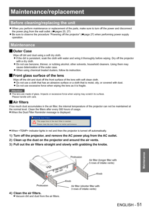 Page 51Maintenance/replacement
ENGLISH - 51
Maintenance
Maintenance/replacement
Before cleaning/replacing the unit
When you perform maintenance or replacement of the parts, make sure to t\
urn off the power and disconnect  z
the power plug from the wall outlet. (Æpages 25, 27)
Be sure to observe the procedure “Powering off the projector” ( zÆpage 27) when performing power supply 
operation.
Maintenance
Outer Case J
Wipe off dirt and dust using a soft dry cloth.
If the dirt is persistent, soak the cloth with...