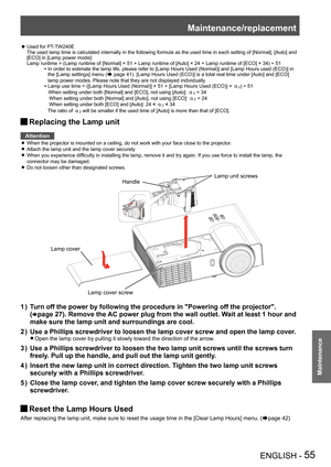 Page 55Maintenance/replacement
ENGLISH - 55
Maintenance
Used for PT-TW240E  zThe used lamp time is calculated internally in the following formula as the used time in each setting of [Normal], [Auto] and [ECO] in [Lamp power mode]: Lamp runtime =  (Lamp runtime of [Normal] × 51 + Lamp runtime of [Auto] × 24 + Lamp runtime of [ECO] × 34) ÷ 51
  In order to estimate the lamp life, please refer to [Lamp Hours Used (Normal)] and [Lamp Hours used (ECO)] in the [Lamp settings] menu (Æ page 41). [Lamp Hours Used...