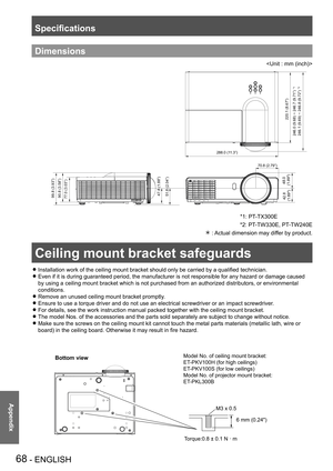 Page 68Ceiling mount bracket safeguards
68 - ENGLISH
Appendix
Specifications
Dimensions

288.0 (11.3”)70.8 (2.79”)
220.1 (8.67”)
48.0 
(1.89)
42.8 
(1.69)
47.8 (1.88”)
51.8 (2.04”)77.0 (3.03”) 90.8 (3.58”) 99.8 (3.93”)
246.0 (9.68) ~ 246.7 (9.71”) 246.1 (9.69) ~ 246.8 (9.72”) 
*1*2
               *1: PT-TX300E
*2: PT-TW330E, PT-TW240E
 : Actual dimension may differ by product.
Ceiling mount bracket safeguards
Installation work of the ceiling mount bracket should only be carried by a qualified technician. z...