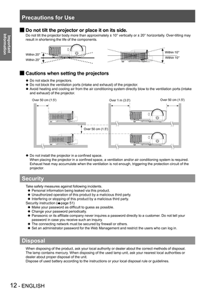 Page 12Precautions for Use
12 - ENGLISH
Important 
 
InformationDo not tilt the projector or place it on its side. J
Do not tilt the projector body more than approximately ± 10° vertically or ± 20° horizontally. Over-tilting may 
result in shortening the life of the components.
Within 20°
Within 20° Within 10°
Within 10°
Cautions when setting the projectors J
Do not stack the projectors. z
Do not block the ventilation ports (intake and exhaust) of the projector . z
Avoid heating and cooling air from the air...