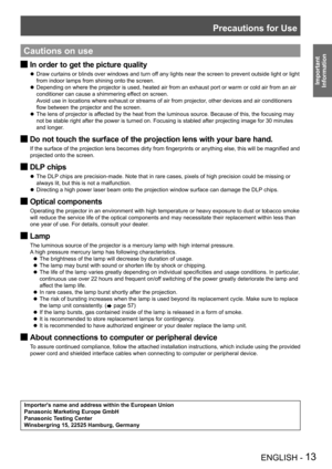 Page 13Precautions for Use
ENGLISH - 13
Important 
 
Information
Cautions on use
In order to get the picture quality J
Draw curtains or blinds over windows and turn off any lights near the screen to prevent outside light or light  z
from indoor lamps from shining onto the screen.
Depending on where the projector is used, heated air from an exhaust port or warm or cold air from an air  z
conditioner can cause a shimmering effect on screen. 
Avoid use in locations where exhaust or streams of air from projector,...