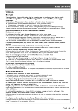 Page 3Read this first!
ENGLISH - 3
Important 
 
Information
WARNING:
POWER „
The wall outlet or the circuit breaker shall be installed near the equip\
ment and shall be easily 
accessible when problems occur. If the following problems occur, cut off the power supply 
immediately.
Continued use of the projector in these conditions will result in fire or electric shock.
If foreign objects or water get inside the projector, cut off the power supply. z
If the projector is dropped or the cabinet is broken, cut...