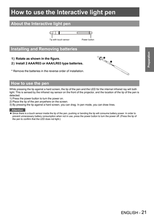 Page 21How to use the Interactive light pen
ENGLISH - 21
Preparation
About the Interactive light pen
Installing and Removing batteries
Rotate as shown in the figure. 1 ) 
Install 2 AAA/R03 or AAA/LR03 type batteries. 2 )  
*  Remove the batteries in the reverse order of installation.
How to use the pen
While pressing the tip against a hard screen, the tip of the pen and the LED for the internal infrared ray will both 
light. This is sensed by the infrared ray sensor on the front of the projector, and the...