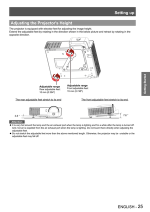 Page 25Setting up
ENGLISH - 25
Getting Started
Adjusting the Projector's Height
The projector is equipped with elevator feet for adjusting the image hei\
ght.
Extend the adjustable feet by rotating in the direction shown in the below picture and retract by rotating in the  
opposite direction.
Adjustable range
Rear adjustable feet * 
10 mm (0.394")
Adjustable range
Front adjustable feet * 
19 mm (0.748")
The front adjustable feet stretch to its end The rear adjustable feet stretch to its end
3.8...