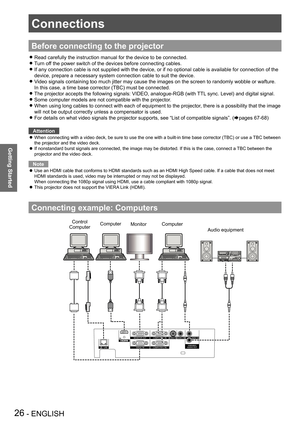 Page 26Connections
26 - ENGLISH
Getting Started
Before connecting to the projector
Read carefully the instruction manual for the device to be connected. z
Turn off the power switch of the devices before connecting cables. z
If any connection cable is not supplied with the device, or if no option\
al cable is available for connection of the  z
device, prepare a necessary system connection cable to suit the device.
Video signals containing too much jitter may cause the images on the scre\
en to randomly wobble or...