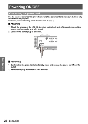 Page 28Powering ON/OFF
28 - ENGLISH
Basic Operation
Powering ON/OFF
Connecting the power cord
Use the supplied power cord to prevent removal of the power cord and mak\
e sure that it is fully 
inserted into the projector.
For detailed power cord handling, refer to “Read this first!” (Æ page 3).
Attaching J
Check the shapes of the  terminal on the back side of the project\
or and the 1 ) 
power cord connector and fully insert.
Connect the power plug to an outlet.2 ) 
Removing J
Confirm that the projector is in...