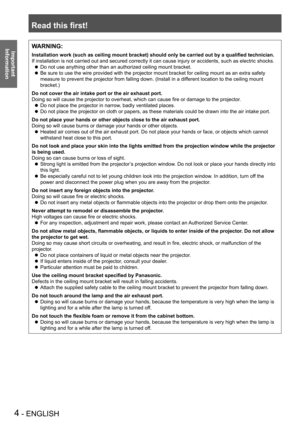 Page 4Read this first!
4 - ENGLISH
Important 
 
InformationWARNING:
Installation work (such as ceiling mount bracket) should only be carried out by a qualified technician.
If installation is not carried out and secured correctly it can cause in\
jury or accidents, such as electric shocks.
Do not use anything other than an authorized ceiling mount bracket. z
Be sure to use the wire provided with the projector mount bracket for ceiling mount as an extra safety  z
measure to prevent the projector from falling...