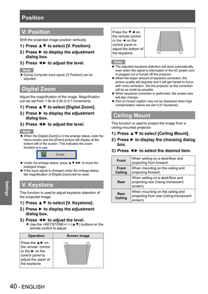 Page 40Position
40 - ENGLISH
Settings
V. Position
Shift the projected image position vertically.
Press ▲▼ to select [V. Position].1 ) 
Press ► to display the adjustment 2 ) 
dialog box.
Press ◄► to adjust the level.3 ) 
Note
During Computer input signal, [V Position] can be  z
adjusted.
Digital Zoom
Adjust the magnification of the image. Magnification 
can be set from 1.0x to 2.0x in 0.1 increments.
Press ▲▼ to select [Digital Zoom].1 ) 
Press ► to display the adjustment 2 ) 
dialog box.
Press ◄► to adjust the...