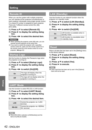 Page 42Setting
42 - ENGLISH
Settings
Remote ID
When you use the system with multiple projectors, 
you can operate all the projectors simultaneously or 
each projector individually using single remote control, 
if a unique ID number is assigned to each projector.
There are 7 different remote control IDs: [All], 
[ID1]~[ID6].
Press ▲▼ to select [Remote ID].1 ) 
Press ► to display the setting dialog 2 ) 
box.
Press ◄► to select the desired item.3 ) 
Attention
When operating the projector under [All] code, you can...