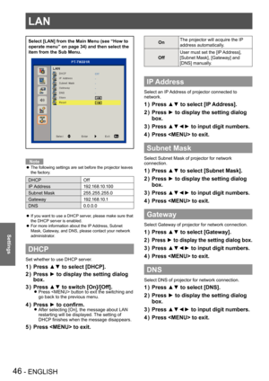 Page 46LAN
46 - ENGLISH
Settings
Select [LAN] from the Main Menu (see “How to 
operate menu” on page 34) and then select the 
item from the Sub Menu.
Note
The following settings are set before the projector leaves  z
the factory.
DHCPOff
IP Address1 9 2 .1 6 8 .1 0 .1 0 0
Subnet Mask255.255.255.0
Gateway1 9 2 .1 6 8 .1 0 .1
DNS0.0.0.0
If you want to use a DHCP server, please make sure that  z
the DHCP server is enabled.
For more information about the IP Address, Subnet  z
Mask, Gateway, and DNS, please contact...