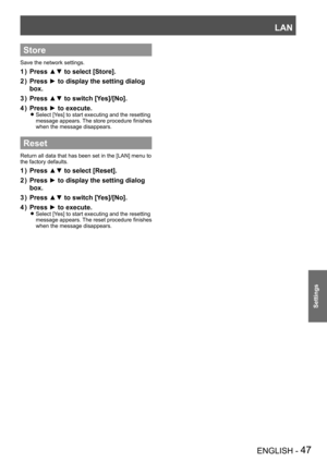 Page 47LAN
ENGLISH - 47
Settings
Store
Save the network settings.
Press ▲▼ to select [Store].1 ) 
Press ► to display the setting dialog 2 ) 
box.
Press ▲▼ to switch [Yes]/[No].3 ) 
Press ► to execute.4 ) 
Select [Yes] to start executing and the resetting  z
message appears. The store procedure finishes 
when the message disappears.
Reset
Return all data that has been set in the [LAN] menu to 
the factory defaults.
Press ▲▼ to select [Reset].1 ) 
Press ► to display the setting dialog 2 ) 
box.
Press ▲▼ to switch...