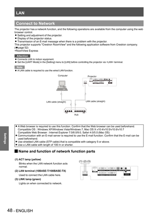 Page 48LAN
48 - ENGLISH
Settings
The projector has a network function, and the following operations are a\
vailable from the computer using the web 
browser control.
Setting and adjustment of the projector. z
Display of the projector status. z
Transmission of an E-mail message when there is a problem with the projec\
tor. z
This projector supports "Crestron RoomView" and the following application software from Crestron company. 
(Æpage 52)
RoomView Express
Attention
Connects LAN to indoor equipment. z...