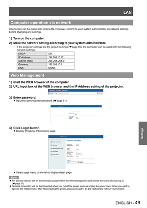 Page 49LAN
ENGLISH - 49
Settings
Computer operation via network
Connection can be made with wired LAN. However, confirm to your system administrator on network settings 
before changing any settings.
Turn on the computer.1 ) 
Make the network setting according to your system administrator.2 ) 
If the projector settings are the default settings (Æpage 46), the computer can be used with the following 
network settings.
DHCPOff
IP Address1 9 2 .1 6 8 .1 0 .1 0 1
Subnet Mask255.255.255.0
Gateway1 9 2 .1 6 8 .1 0...