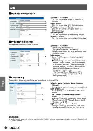 Page 50LAN
50 - ENGLISH
Settings
Main Menu description J
Projector Information J
Displays basic information of the projector.
 
 
 
LAN Setting J
Sets the LAN Setting of the projector and press [Save] to store settings.
 
 
Attention
For the security reason, do not enter any information that third party can recognize your location or name, in [Location] and  z
[Contact] columns.
(1)
(2)
(1) Projector Information
 Confirm Projector Information.
 Displays lamp use time [Lamp Hours] 
(corresponding value) and...