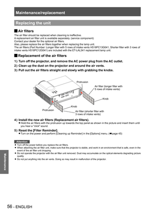 Page 56Maintenance/replacement
56 - ENGLISH
Maintenance
Replacing the unit
Air filters J
The air filter should be replaced when cleaning is ineffective.
A replacement air filter unit is available separately. (service component)
Contact your dealer for the optional air filters.
Also, please replace the air filters together when replacing the lamp unit.
The air filters (Part Number: Longer filter with 5 rows of intake vents H518PC13G041, Shorter filter with 3 rows of 
intake vents H518PC12G041) are included with...