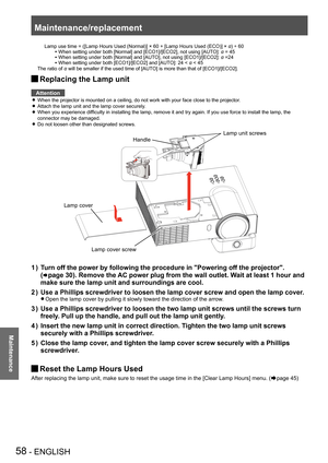 Page 58Maintenance/replacement
58 - ENGLISH
Maintenance
      Lamp use time =   ([Lamp Hours Used (Normal)] × 60 + [Lamp Hours Used (ECO)] × α) ÷ 60
  When setting under both [Normal] and [ECO1]/[ECO2], not using [AUT O]: α = 45
  When setting under both [Normal] and [AUTO], not using [ECO1]/[ECO2]: α =24
  When setting under both [ECO1]/[ECO2] and [AUTO]: 24 ˂ α ˂ 45
 
The ratio of α will be smaller if the used time of [AUTO] is more than that of [ECO1]/[ECO2].
Replacing the Lamp unit J
Attention
When the...