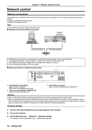 Page 7474 - ENGLISH
Network control
Network connections
The projector has a network function, and the following operations are available from the computer using the web browser control.
 fSetting and adjustment of the projector. fDisplay of the projector status.
Note
 fA LAN cable is required to use the network function.
 rExample of a normal network connection
AC IN 
 fA Web browser is required to use this function. Confirm that the Web browser can be used beforehand. 
Compatible Web Browser : Internet...