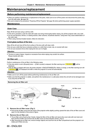 Page 8686 - ENGLISH
Maintenance/replacement
Before performing maintenance/replacement
 fWhen you perform maintenance or replacement of the parts, make sure to t\
urn off the power and disconnect the power plug 
from the wall outlet. (x page 36)
 fBe sure to observe the procedure “Powering Off the Projector” (x page 36) when performing power supply operation.
Maintenance
Outer Case
Wipe off dirt and dust using a soft dry cloth.
 fIf the dirt is persistent, soak the cloth with water and wring it thorou\
ghly...