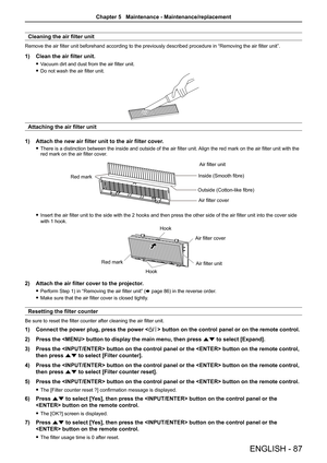 Page 87ENGLISH - 87
Cleaning the air filter unit
Remove the air filter unit beforehand according to the previously described procedure in “Removing the air filter unit”.
1) Clean the air filter unit.
 fVacuum dirt and dust from the air filter unit.
 fDo not wash the air filter unit.
Attaching the air filter unit
1) Attach the new air filter unit to the air filter cover.
 fThere is a distinction between the inside and outside of the air filter unit. Align the red mark on the air filter unit with the red mark on...
