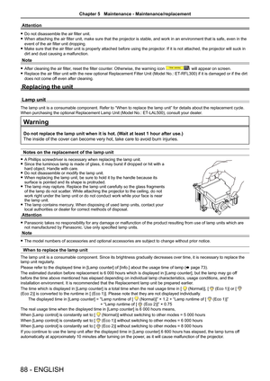 Page 8888 - ENGLISH
Attention
 fDo not disassemble the air filter unit.
 fWhen attaching the air filter unit, make sure that the projector is stable, and work in an environment that is safe, even in the 
event of the air filter unit dropping.
 fMake sure that the air filter unit is properly attached before using the projector. If it is not attached, the projector will suck in 
dirt and dust causing a malfunction.
Note
 fAfter cleaning the air filter, reset the filter counter. Otherwise, the warning icon  will...