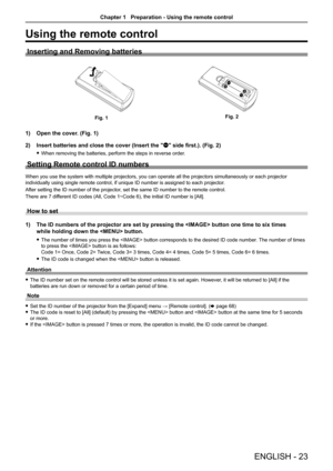 Page 23ENGLISH - 23
Using the remote control
Inserting and Removing batteries
Fig. 1Fig. 2
1) Open the cover. (Fig. 1)
2) Insert batteries and close the cover (Insert the "m" side first.). (Fig. 2)
 fWhen removing the batteries, perform the steps in reverse order.
Setting Remote control ID numbers
When you use the system with multiple projectors, you can operate all th\
e projectors simultaneously or each projector 
individually using single remote control, if unique ID number is assigne\
d to each...