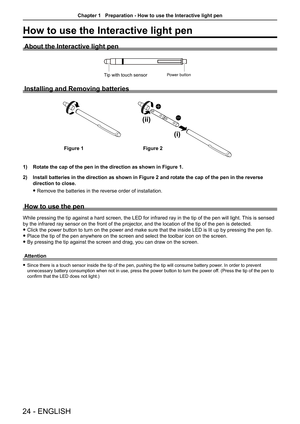 Page 2424 - ENGLISH
How to use the Interactive light pen
About the Interactive light pen
Power buttonTip with touch sensor
Installing and Removing batteries
(i)
(ii)
1) Rotate the cap of the pen in the direction as shown in Figure 1. 
2) Install batteries in the direction as shown in Figure 2 and rotate the c\
ap of the pen in the reverse 
direction to close. 
 f 
Remove the batteries in the reverse order of installation. 
How to use the pen
While pressing the tip against a hard screen, the LED for infrared ray...