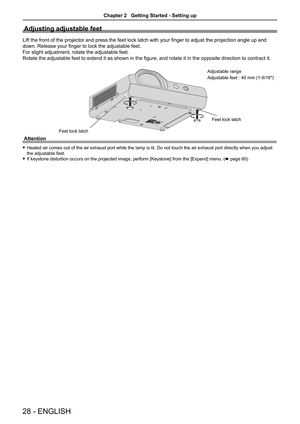 Page 2828 - ENGLISH
Adjusting adjustable feet
Lift the front of the projector and press the feet lock latch with your finger to adjust the projection angle up and 
down. Release your finger to lock the adjustable feet.
For slight adjustment, rotate the adjustable feet. 
Rotate the adjustable feet to extend it as shown in the figure, and rotate it in the opposite direction to contract it.
Attention
 fHeated air comes out of the air exhaust port while the lamp is lit. Do not touch the air exhaust port directly...