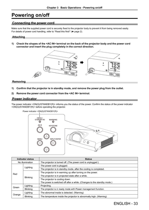 Page 33ENGLISH - 33
Powering on/off
Connecting the power cord
Make sure that the supplied power cord is securely fixed to the projector body to prevent it from being removed easily.
For details of power cord handling, refer to “Read this first!” (x page 2).
Attaching 
1) Check the shapes of the  terminal on the back of the projector bo\
dy and the power cord 
connector and insert the plug completely in the correct direction.
AC IN AC IN 
Removing
1) Confirm that the projector is in standby mode, and remove the...