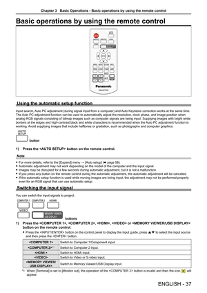 Page 37ENGLISH - 37
Basic operations by using the remote control
Using the automatic setup function
Input search, Auto PC adjustment (during signal input from a computer) and Auto Keystone correction works at the same time.
The Auto PC adjustment function can be used to automatically adjust the resolution, clock phase, and image position when 
analog RGB signals consisting of bitmap images such as computer signals \
are being input. Supplying images with bright white 
borders at the edges and high-contrast...