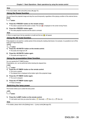 Page 39ENGLISH - 39
Note
 fFor more details, refer to the [Info.] menu (x page 72).
Using the freeze function
You can freeze the projected image and stop the sound temporarily, regardless of the playing condition of the external device. 
button
1) Press the  button on the remote control.
 fThe video is paused and the audio is muted. The icon  is displayed on the screen during Freeze.
2) Press the  button again.
 fThe video playback resumes and the audio is unmuted.
Note
 fWhen no signal input, the key operation...